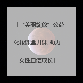 “美丽绽放”公益化妆课堂开课 助力女性自信成长