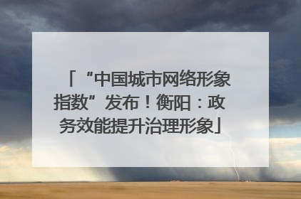 “中国城市网络形象指数”发布！衡阳：政务效能提升治理形象