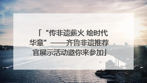 “传非遗薪火 绘时代华章”——齐鲁非遗推荐官展示活动邀你来参加