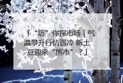 “培”你探市场｜气温攀升行情遇冷 新土豆迎来“熊市”？
