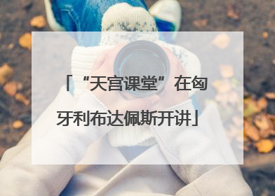 “天宫课堂”在匈牙利布达佩斯开讲
