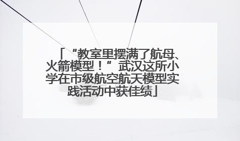 “教室里摆满了航母、火箭模型！”武汉这所小学在市级航空航天模型实践活动中获佳绩