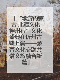 “歌游内蒙古·北疆文化神州行”文化盛典在忻州古城上演——蒙晋文化交融共谱文旅融合新篇