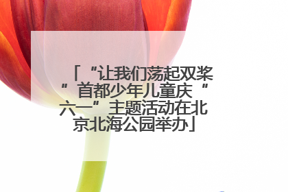 “让我们荡起双桨”首都少年儿童庆“六一”主题活动在北京北海公园举办