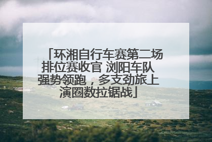 环湘自行车赛第二场排位赛收官 浏阳车队强势领跑，多支劲旅上演圈数拉锯战