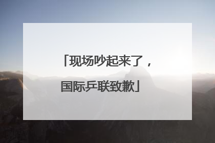 现场吵起来了，国际乒联致歉