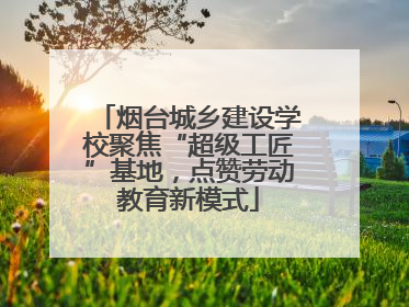 烟台城乡建设学校聚焦“超级工匠”基地，点赞劳动教育新模式