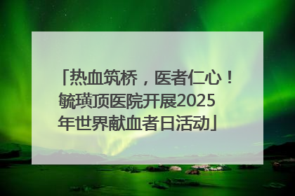 热血筑桥，医者仁心！毓璜顶医院开展2025年世界献血者日活动