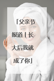 父亲节报道丨长大后我就成了你