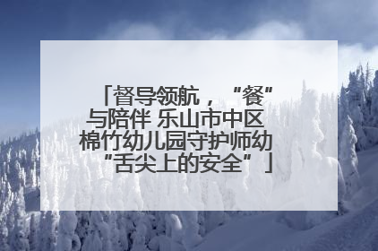 督导领航，“餐”与陪伴 乐山市中区棉竹幼儿园守护师幼“舌尖上的安全”