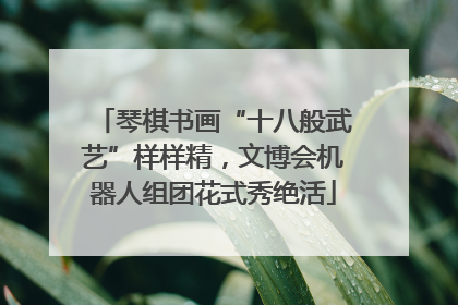 琴棋书画“十八般武艺”样样精，文博会机器人组团花式秀绝活
