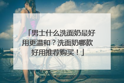 男士什么洗面奶最好用更温和？洗面奶哪款好用推荐购买！