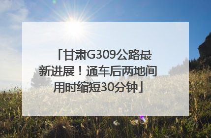 甘肃G309公路最新进展！通车后两地间用时缩短30分钟