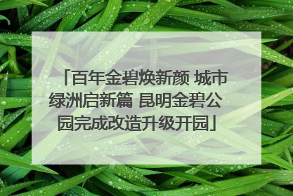 百年金碧焕新颜 城市绿洲启新篇 昆明金碧公园完成改造升级开园