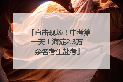 直击现场！中考第一天！海淀2.3万余名考生赴考