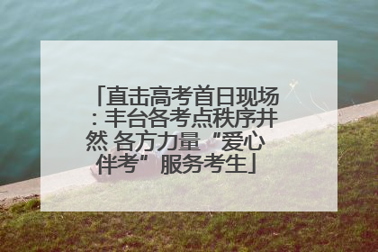 直击高考首日现场：丰台各考点秩序井然 各方力量“爱心伴考”服务考生