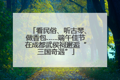 看民俗、听古琴、做香包……端午佳节在成都武侯祠邂逅“三国奇遇”