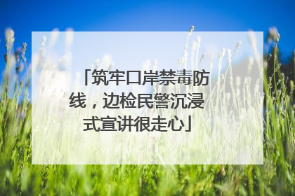 筑牢口岸禁毒防线，边检民警沉浸式宣讲很走心