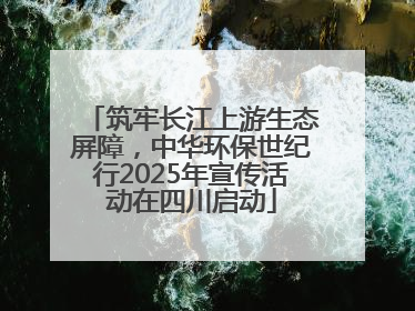 筑牢长江上游生态屏障，中华环保世纪行2025年宣传活动在四川启动