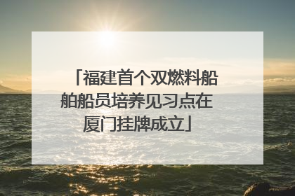 福建首个双燃料船舶船员培养见习点在厦门挂牌成立
