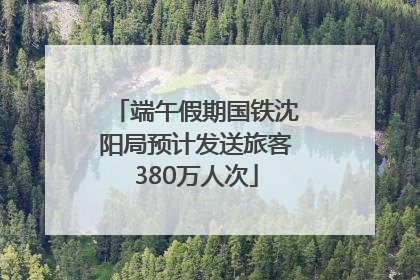 端午假期国铁沈阳局预计发送旅客380万人次