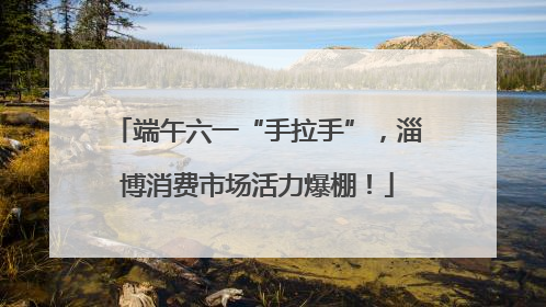 端午六一“手拉手”，淄博消费市场活力爆棚！