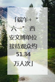 端午+“六一” 西安文博单位接待观众约51.34万人次