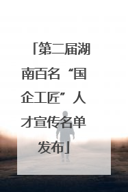 第二届湖南百名“国企工匠”人才宣传名单发布