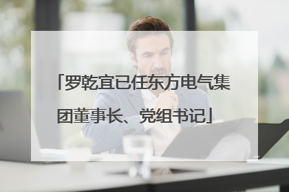 罗乾宜已任东方电气集团董事长、党组书记