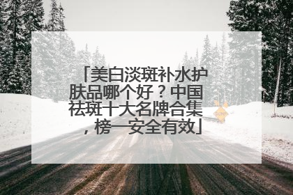 美白淡斑补水护肤品哪个好？中国祛斑十大名牌合集，榜一安全有效