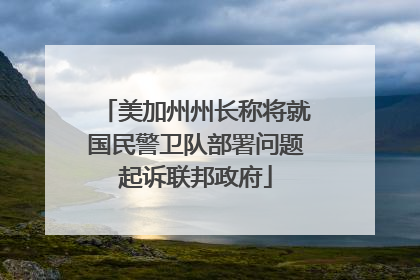 美加州州长称将就国民警卫队部署问题起诉联邦政府