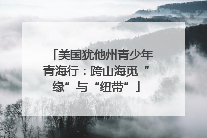 美国犹他州青少年青海行：跨山海觅“缘”与“纽带”