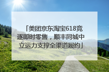 美团京东淘宝618竞逐即时零售，顺丰同城中立运力支撑全渠道履约