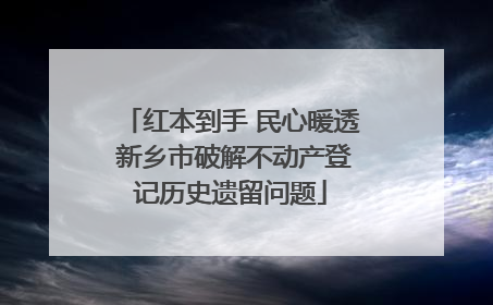 红本到手 民心暖透 新乡市破解不动产登记历史遗留问题
