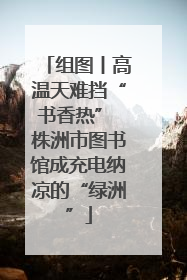 组图丨高温天难挡“书香热” 株洲市图书馆成充电纳凉的“绿洲”