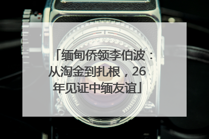 缅甸侨领李伯波：从淘金到扎根，26年见证中缅友谊