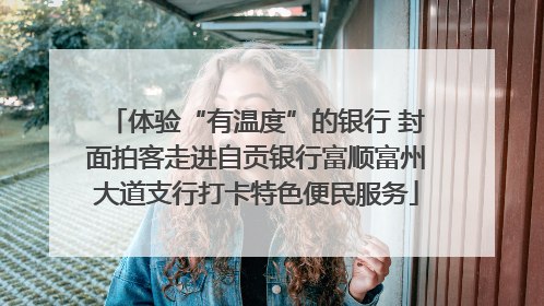 体验“有温度”的银行 封面拍客走进自贡银行富顺富州大道支行打卡特色便民服务