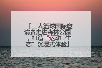 三人篮球国际邀请赛走进森林公园，打造“运动+生态”沉浸式体验
