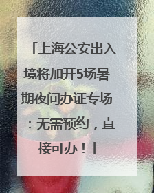 上海公安出入境将加开5场暑期夜间办证专场：无需预约，直接可办！