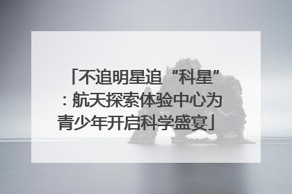 不追明星追“科星”：航天探索体验中心为青少年开启科学盛宴