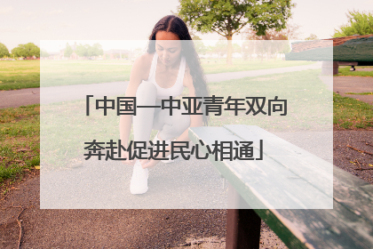 中国—中亚青年双向奔赴促进民心相通