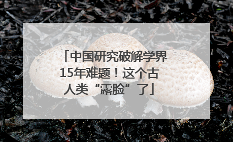 中国研究破解学界15年难题！这个古人类“露脸”了