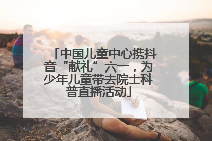 中国儿童中心携抖音“献礼”六一，为少年儿童带去院士科普直播活动