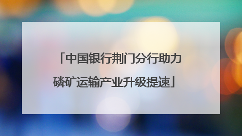 中国银行荆门分行助力磷矿运输产业升级提速