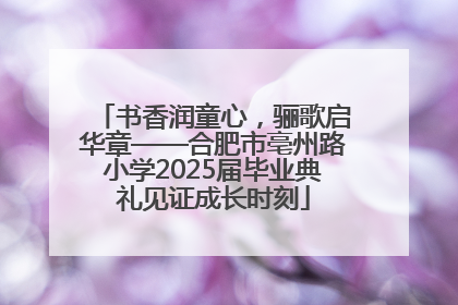 书香润童心，骊歌启华章——合肥市亳州路小学2025届毕业典礼见证成长时刻