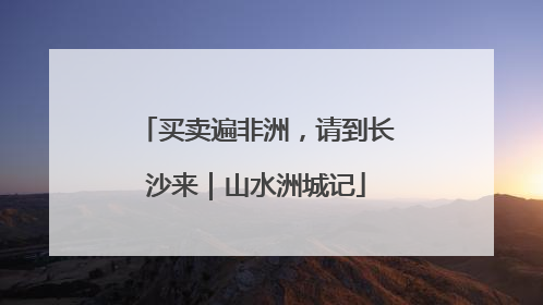 买卖遍非洲，请到长沙来｜山水洲城记