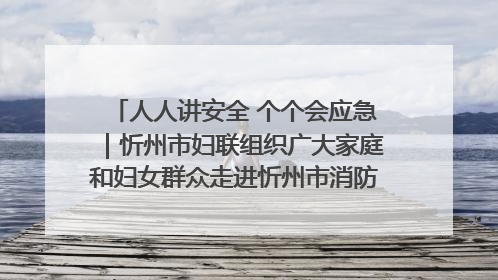 人人讲安全 个个会应急｜忻州市妇联组织广大家庭和妇女群众走进忻州市消防救援支队参观啦！
