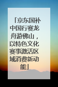 京东国补中国行赛龙舟游佛山，以特色文化赛事激活区域消费新动能
