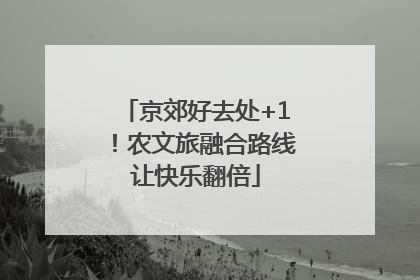 京郊好去处+1！农文旅融合路线让快乐翻倍