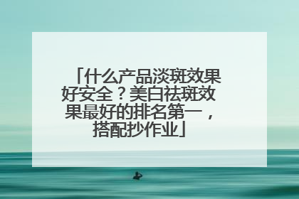 什么产品淡斑效果好安全？美白祛斑效果最好的排名第一，搭配抄作业